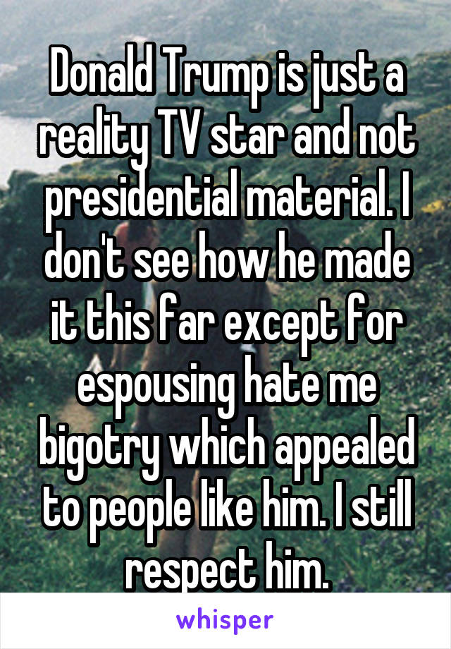 Donald Trump is just a reality TV star and not presidential material. I don't see how he made it this far except for espousing hate me bigotry which appealed to people like him. I still respect him.