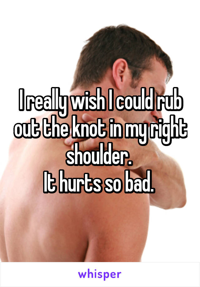 I really wish I could rub out the knot in my right shoulder. 
It hurts so bad. 