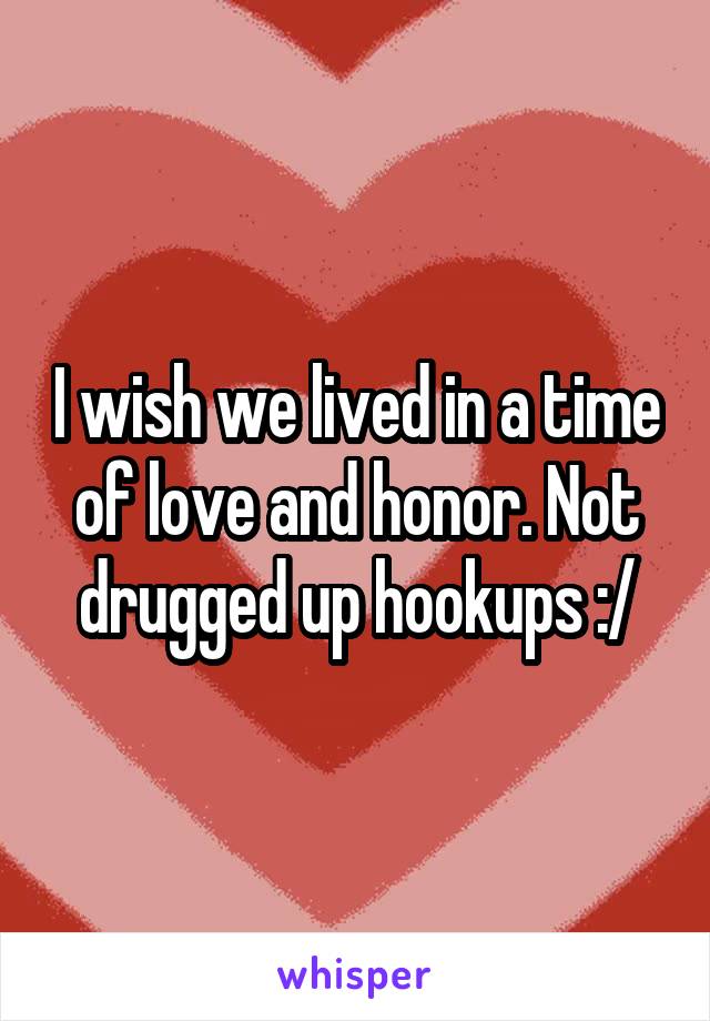 I wish we lived in a time of love and honor. Not drugged up hookups :/