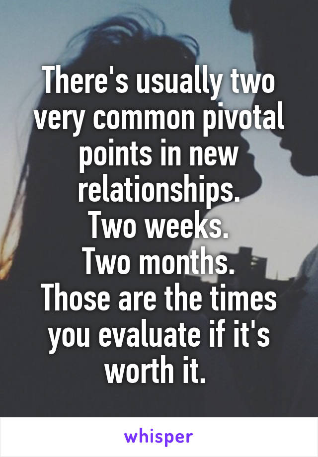 There's usually two very common pivotal points in new relationships.
Two weeks.
Two months.
Those are the times you evaluate if it's worth it. 