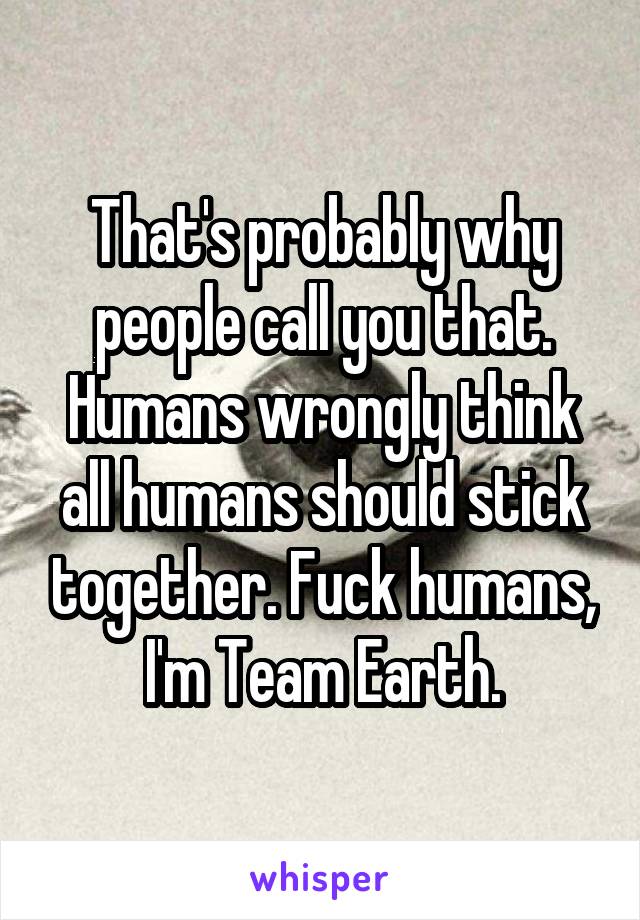 That's probably why people call you that. Humans wrongly think all humans should stick together. Fuck humans, I'm Team Earth.