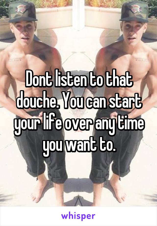 Dont listen to that douche. You can start your life over any time you want to.