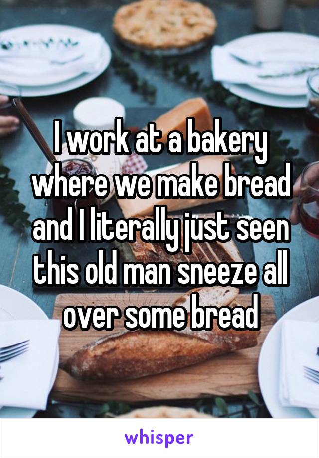 I work at a bakery where we make bread and I literally just seen this old man sneeze all over some bread