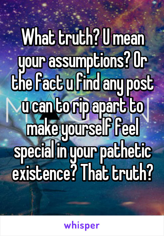 What truth? U mean your assumptions? Or the fact u find any post u can to rip apart to make yourself feel special in your pathetic existence? That truth? 