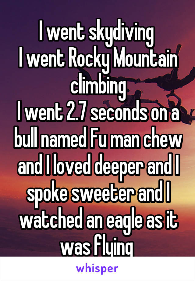 I went skydiving 
I went Rocky Mountain climbing
I went 2.7 seconds on a bull named Fu man chew and I loved deeper and I spoke sweeter and I watched an eagle as it was flying 