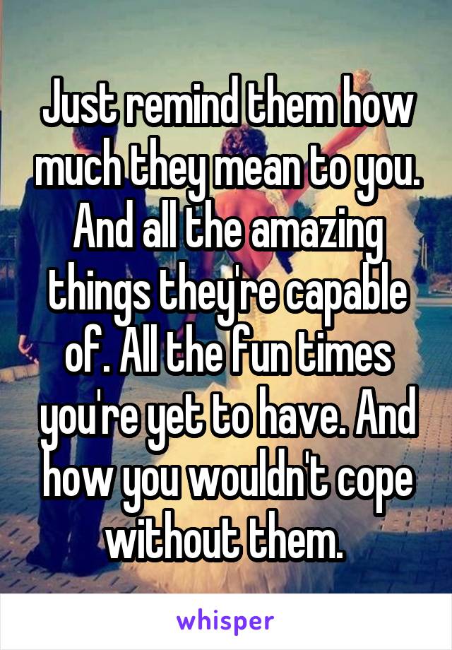 Just remind them how much they mean to you. And all the amazing things they're capable of. All the fun times you're yet to have. And how you wouldn't cope without them. 