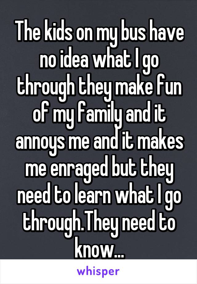 The kids on my bus have no idea what I go through they make fun of my family and it annoys me and it makes me enraged but they need to learn what I go through.They need to know...