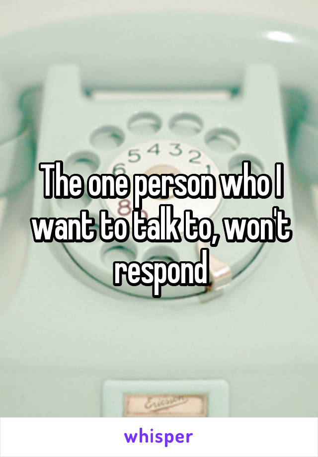 The one person who I want to talk to, won't respond