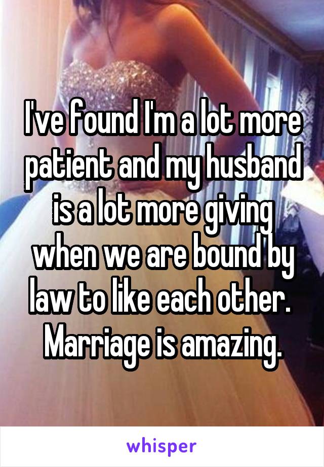 I've found I'm a lot more patient and my husband is a lot more giving when we are bound by law to like each other. 
Marriage is amazing.