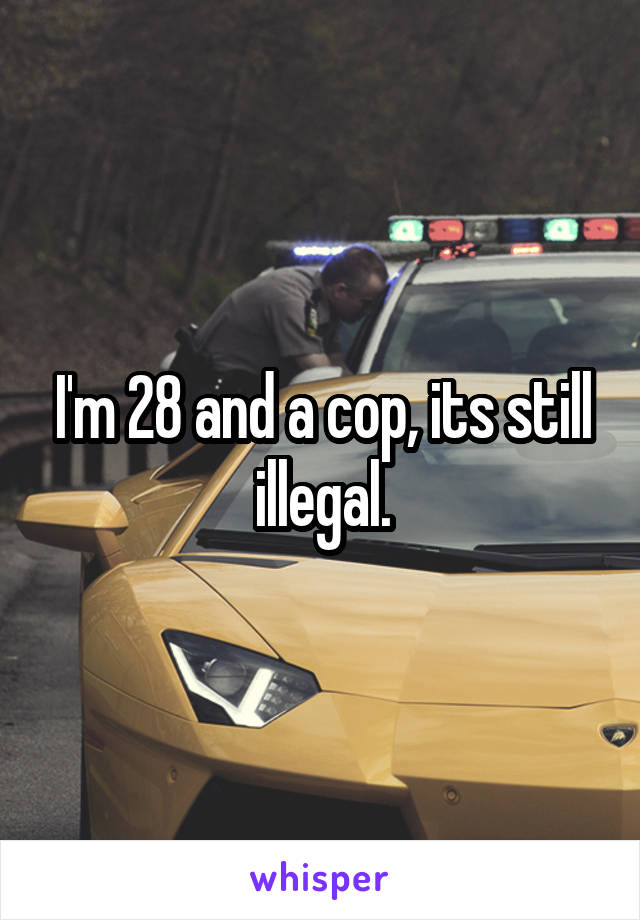 I'm 28 and a cop, its still illegal.