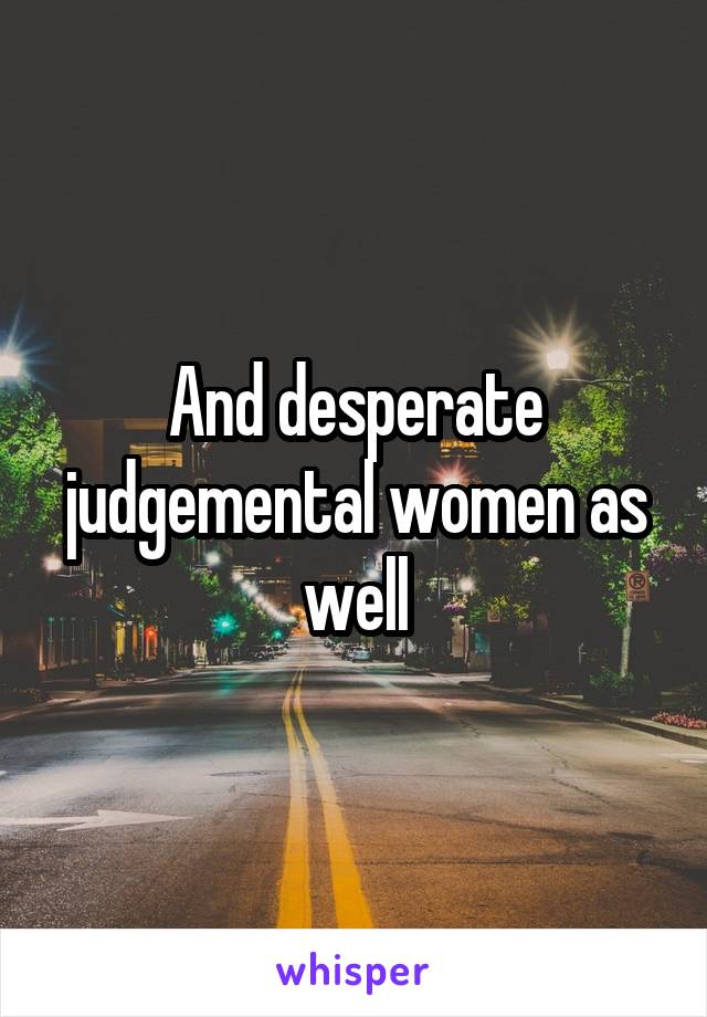 And desperate judgemental women as well