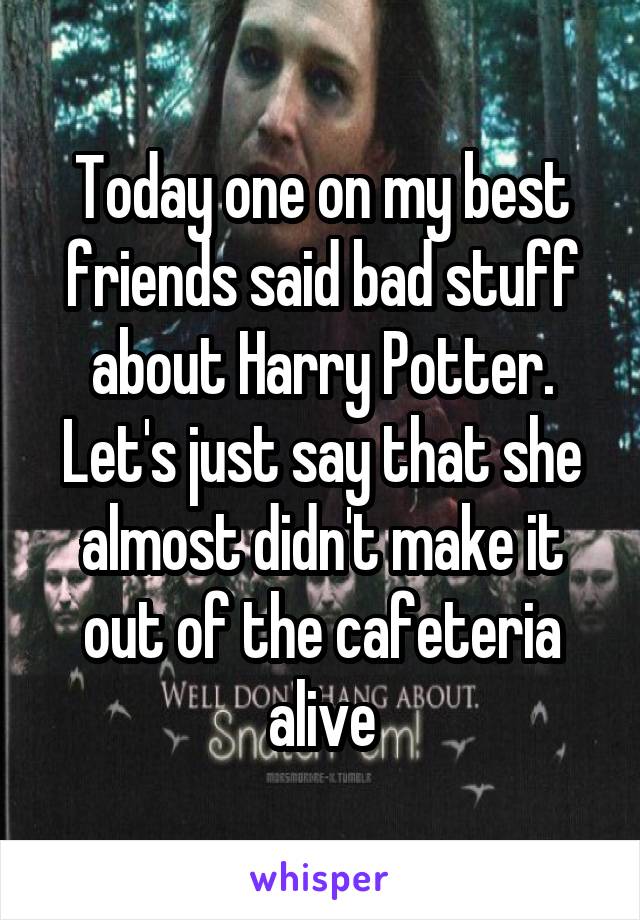 Today one on my best friends said bad stuff about Harry Potter. Let's just say that she almost didn't make it out of the cafeteria alive