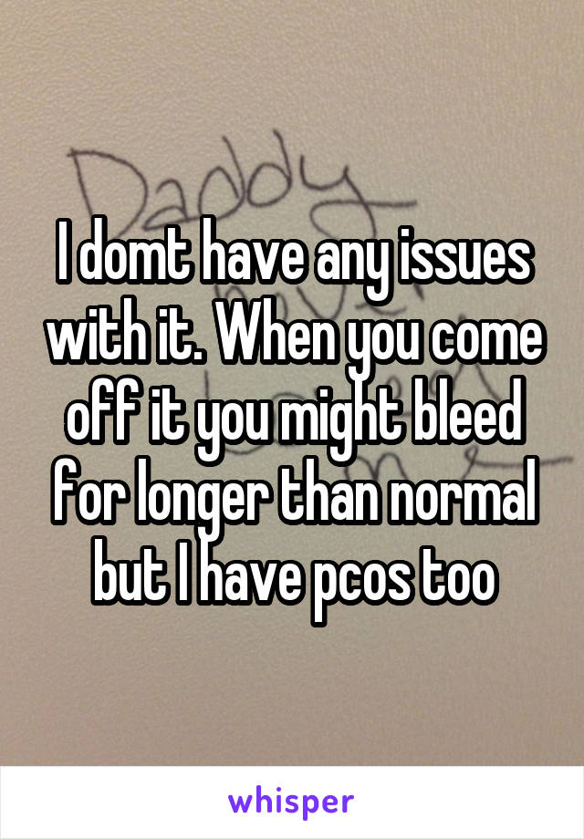 I domt have any issues with it. When you come off it you might bleed for longer than normal but I have pcos too