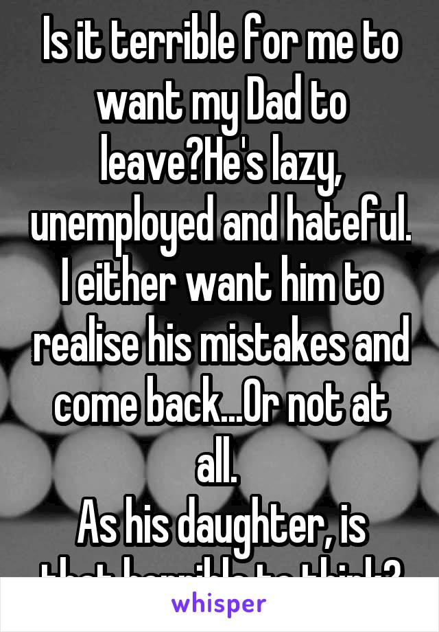 Is it terrible for me to want my Dad to leave?He's lazy, unemployed and hateful. I either want him to realise his mistakes and come back...Or not at all. 
As his daughter, is that horrible to think?