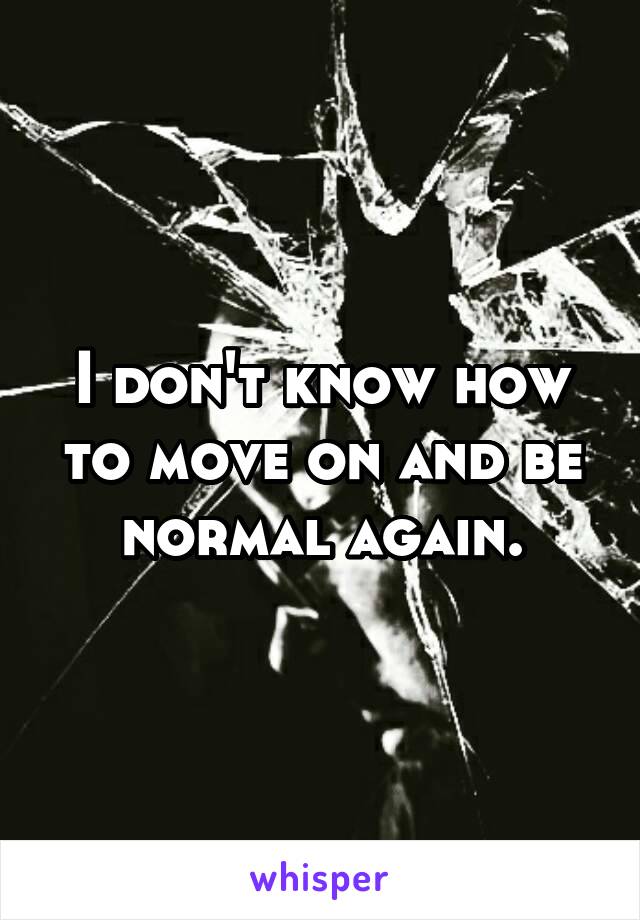 I don't know how to move on and be normal again.