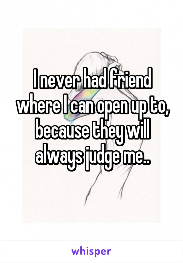 I never had friend where I can open up to, because they will always judge me..
