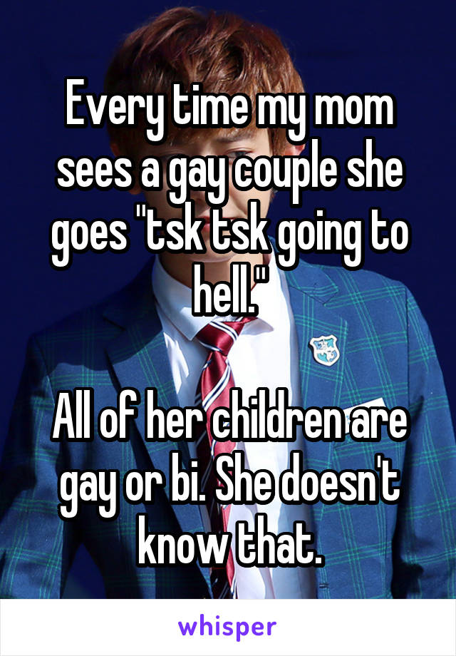 Every time my mom sees a gay couple she goes "tsk tsk going to hell."

All of her children are gay or bi. She doesn't know that.