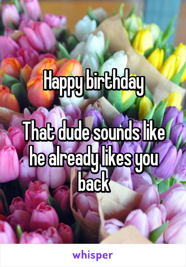 Happy birthday

That dude sounds like he already likes you back