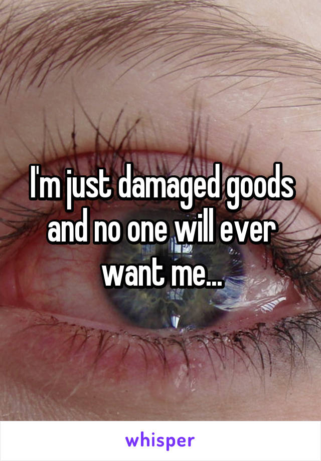 I'm just damaged goods and no one will ever want me...