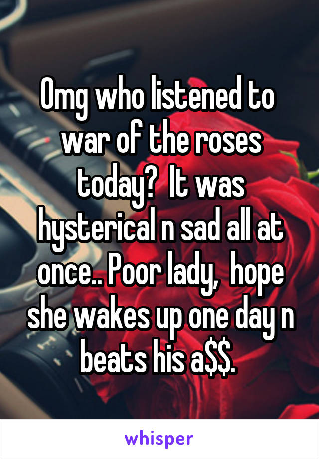 Omg who listened to  war of the roses today?  It was hysterical n sad all at once.. Poor lady,  hope she wakes up one day n beats his a$$. 