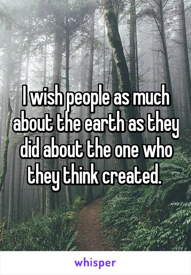 I wish people as much about the earth as they did about the one who they think created. 