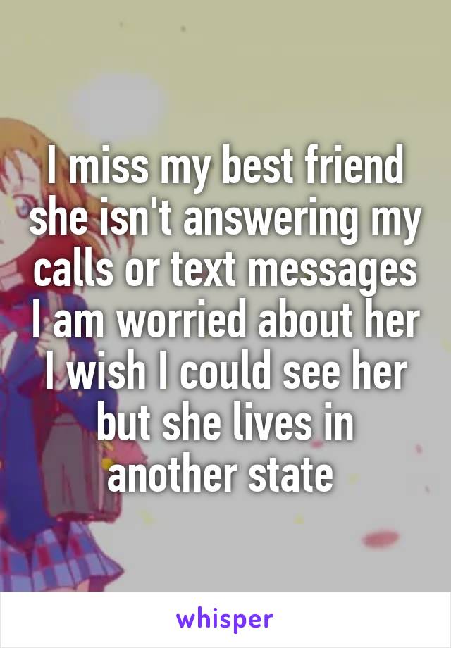 I miss my best friend she isn't answering my calls or text messages I am worried about her I wish I could see her but she lives in another state 