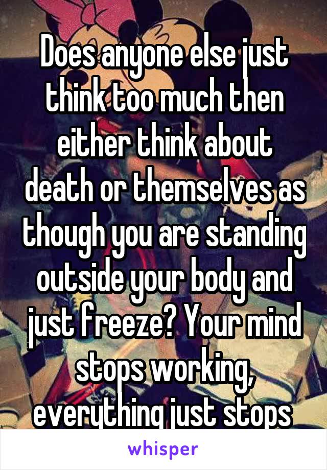 Does anyone else just think too much then either think about death or themselves as though you are standing outside your body and just freeze? Your mind stops working, everything just stops 