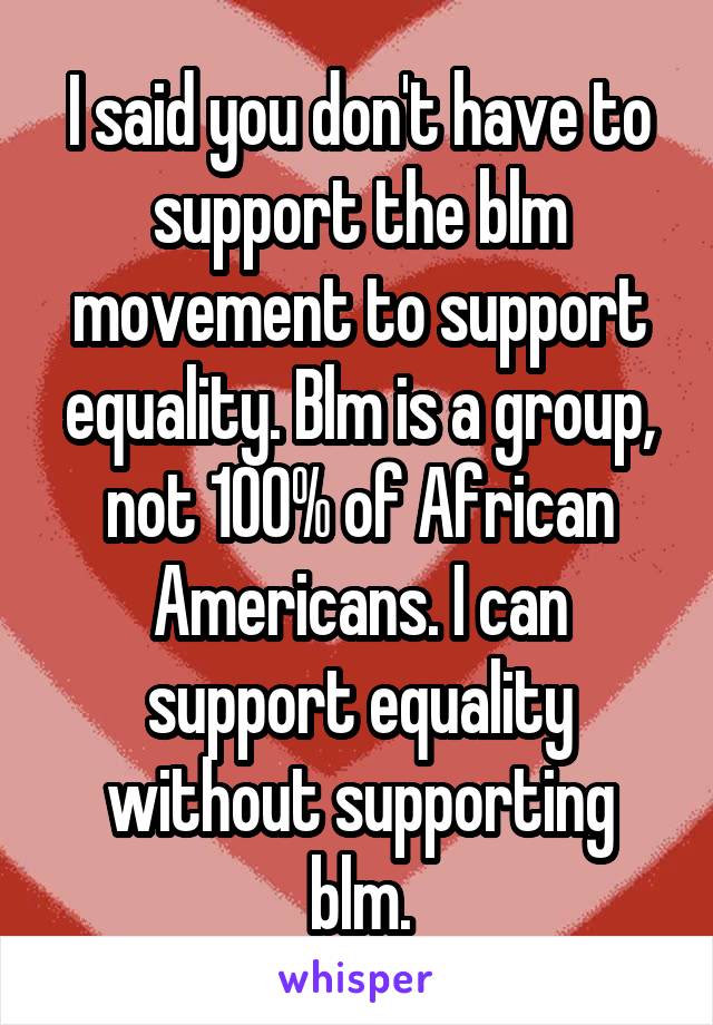 I said you don't have to support the blm movement to support equality. Blm is a group, not 100% of African Americans. I can support equality without supporting blm.