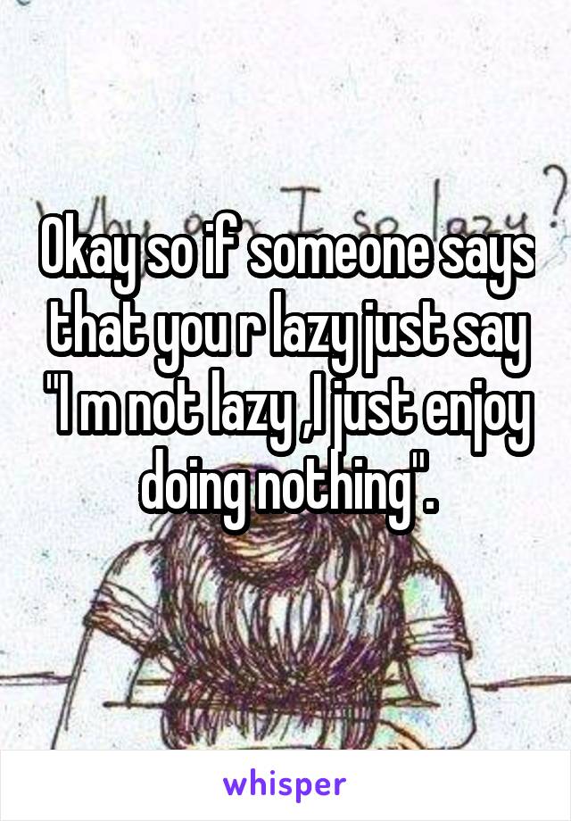 Okay so if someone says that you r lazy just say "I m not lazy ,I just enjoy doing nothing".
