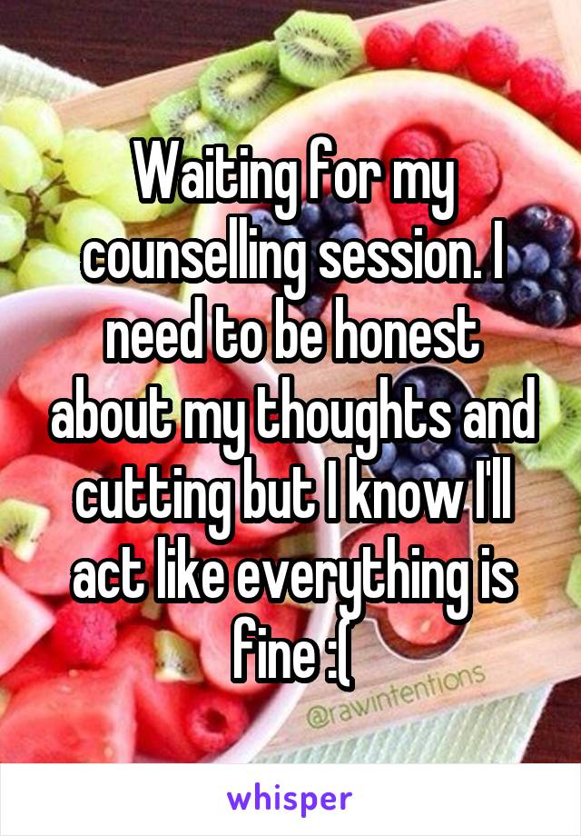 Waiting for my counselling session. I need to be honest about my thoughts and cutting but I know I'll act like everything is fine :(