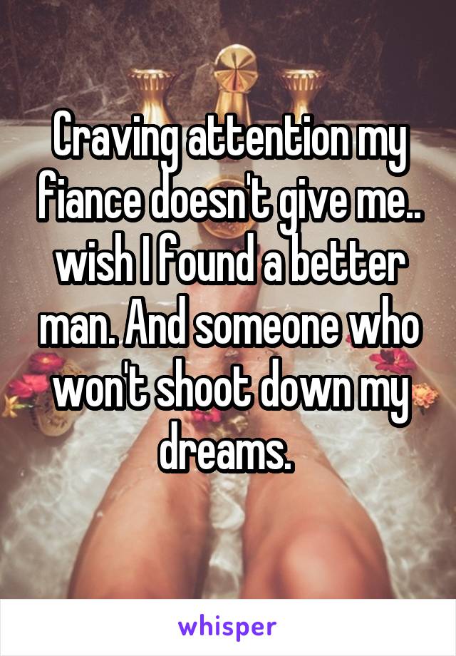 Craving attention my fiance doesn't give me.. wish I found a better man. And someone who won't shoot down my dreams. 
