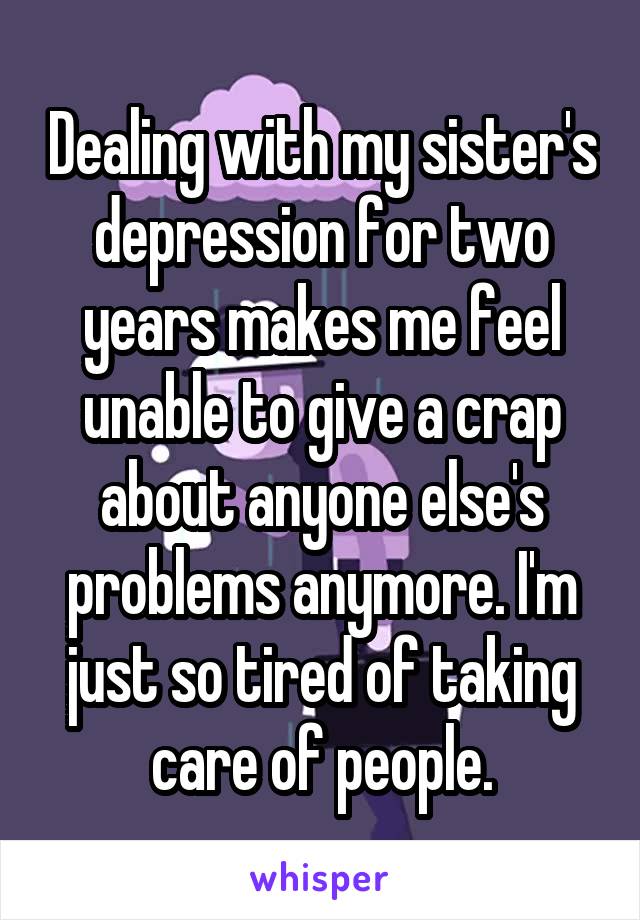 Dealing with my sister's depression for two years makes me feel unable to give a crap about anyone else's problems anymore. I'm just so tired of taking care of people.