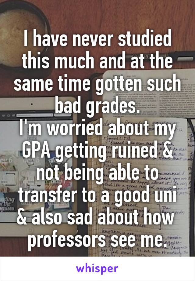 I have never studied this much and at the same time gotten such bad grades.
I'm worried about my GPA getting ruined & not being able to transfer to a good uni & also sad about how  professors see me.