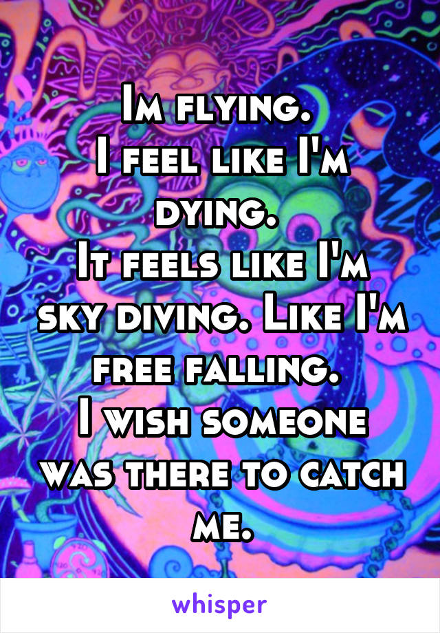 Im flying. 
I feel like I'm dying. 
It feels like I'm sky diving. Like I'm free falling. 
I wish someone was there to catch me.