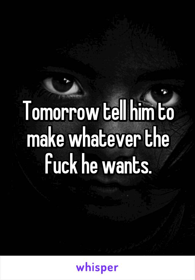 Tomorrow tell him to make whatever the fuck he wants.