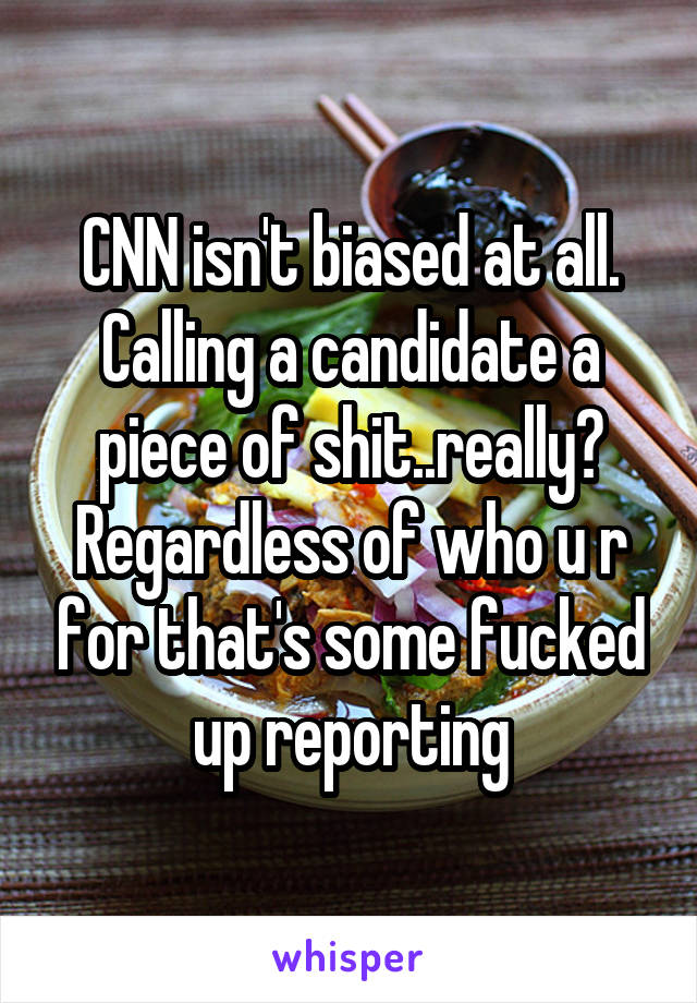 CNN isn't biased at all. Calling a candidate a piece of shit..really? Regardless of who u r for that's some fucked up reporting