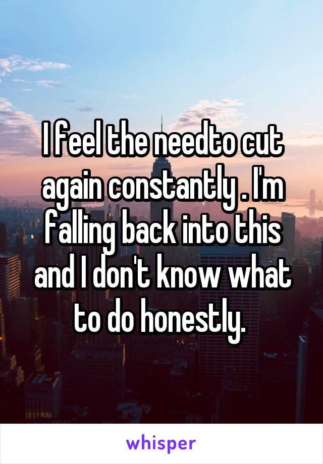 I feel the needto cut again constantly . I'm falling back into this and I don't know what to do honestly. 