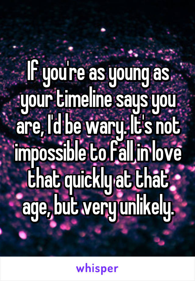 If you're as young as your timeline says you are, I'd be wary. It's not impossible to fall in love that quickly at that age, but very unlikely.
