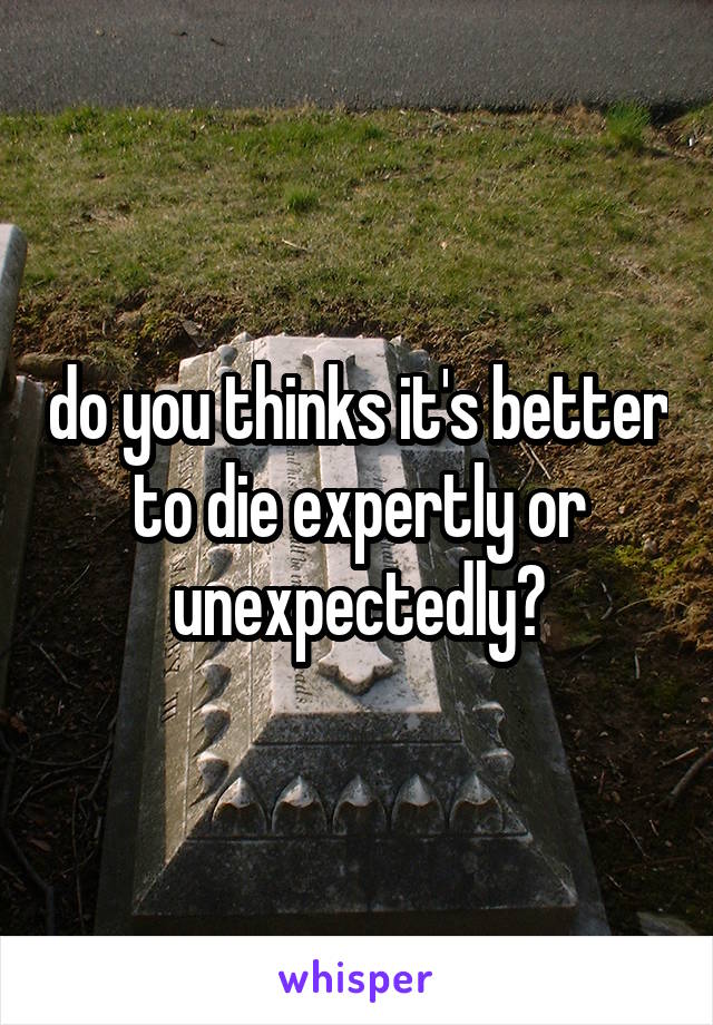 do you thinks it's better to die expertly or unexpectedly?