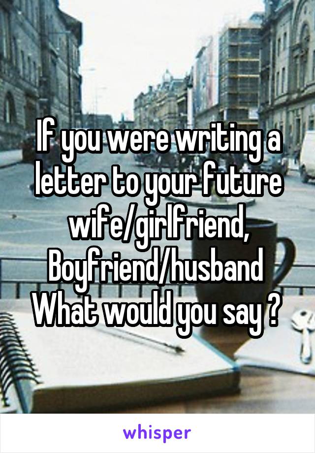 If you were writing a letter to your future wife/girlfriend, Boyfriend/husband 
What would you say ? 