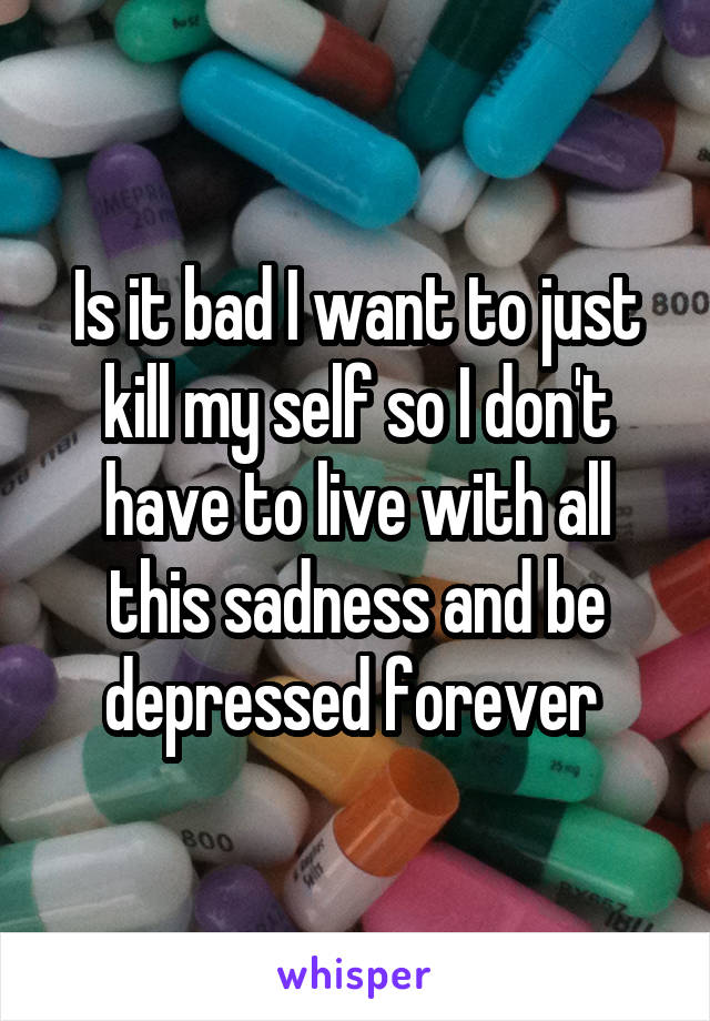 Is it bad I want to just kill my self so I don't have to live with all this sadness and be depressed forever 