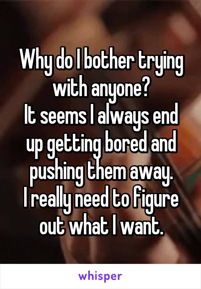 Why do I bother trying with anyone?
It seems I always end up getting bored and pushing them away.
I really need to figure out what I want.