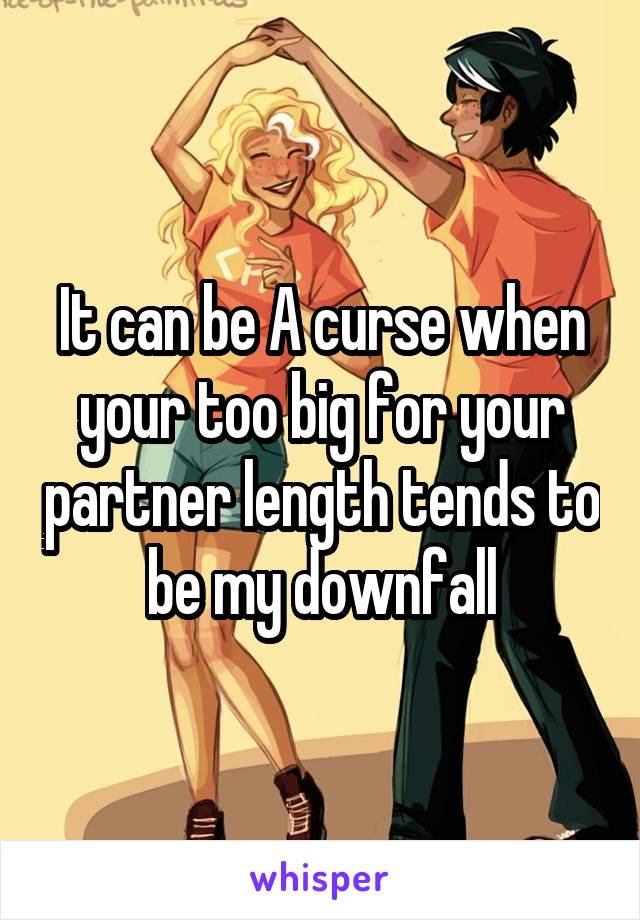 It can be A curse when your too big for your partner length tends to be my downfall