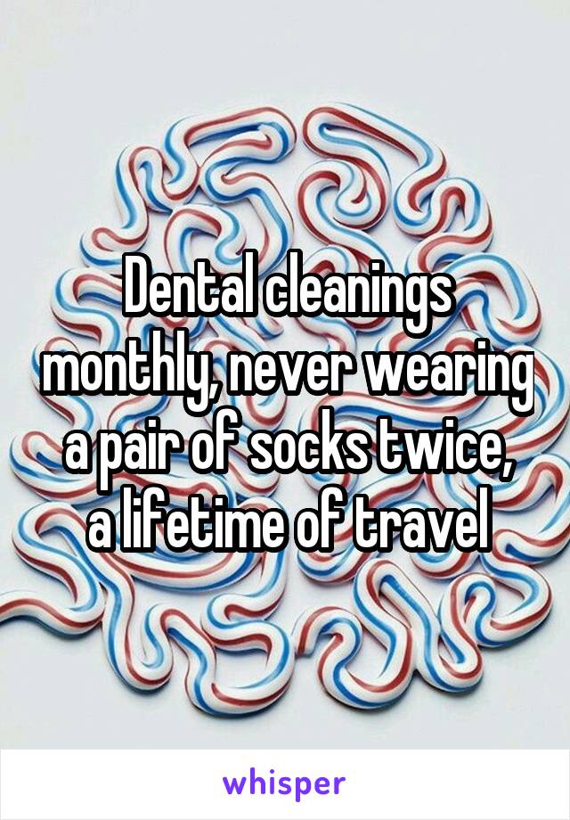 Dental cleanings monthly, never wearing a pair of socks twice,
a lifetime of travel
