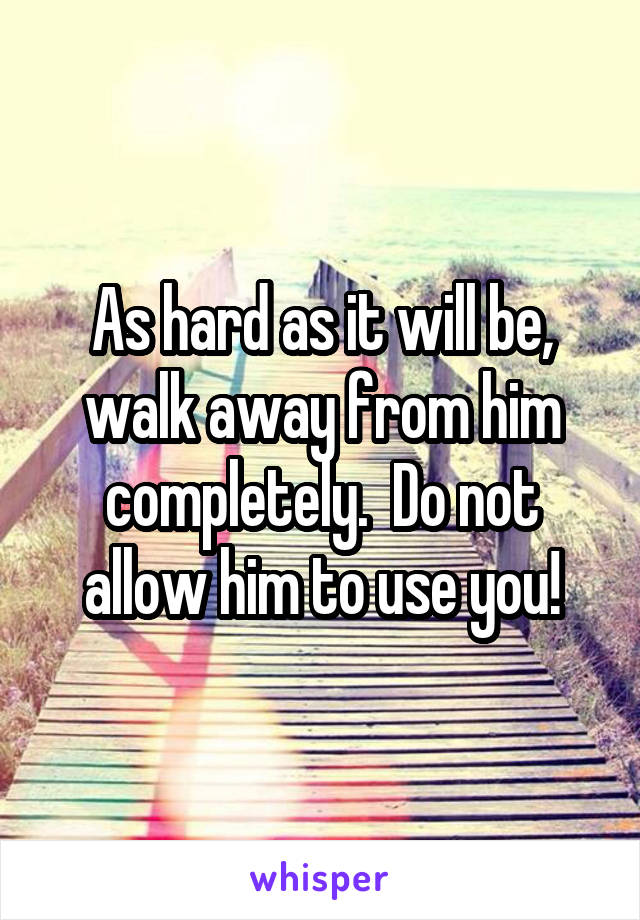 As hard as it will be, walk away from him completely.  Do not allow him to use you!