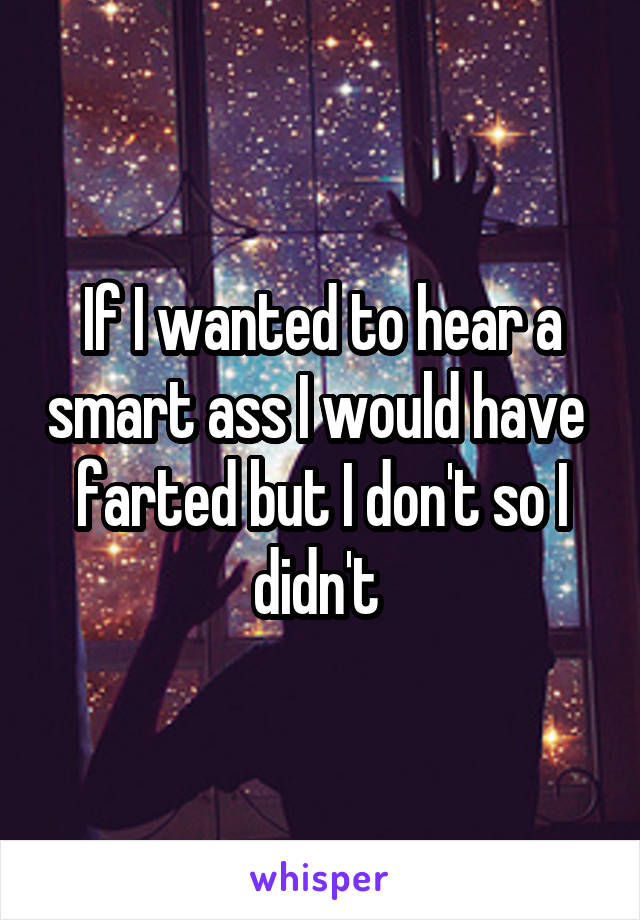 If I wanted to hear a smart ass I would have  farted but I don't so I didn't 