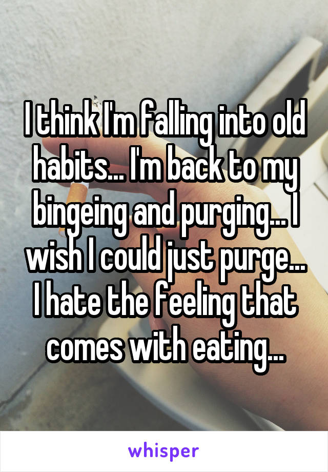 I think I'm falling into old habits... I'm back to my bingeing and purging... I wish I could just purge... I hate the feeling that comes with eating...