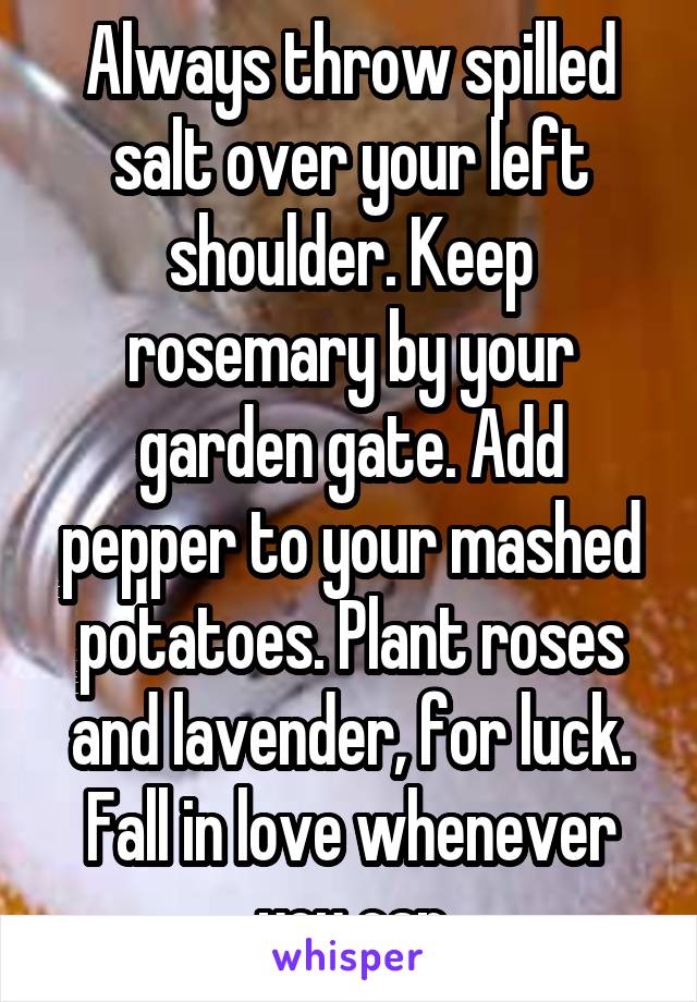 Always throw spilled salt over your left shoulder. Keep rosemary by your garden gate. Add pepper to your mashed potatoes. Plant roses and lavender, for luck. Fall in love whenever you can