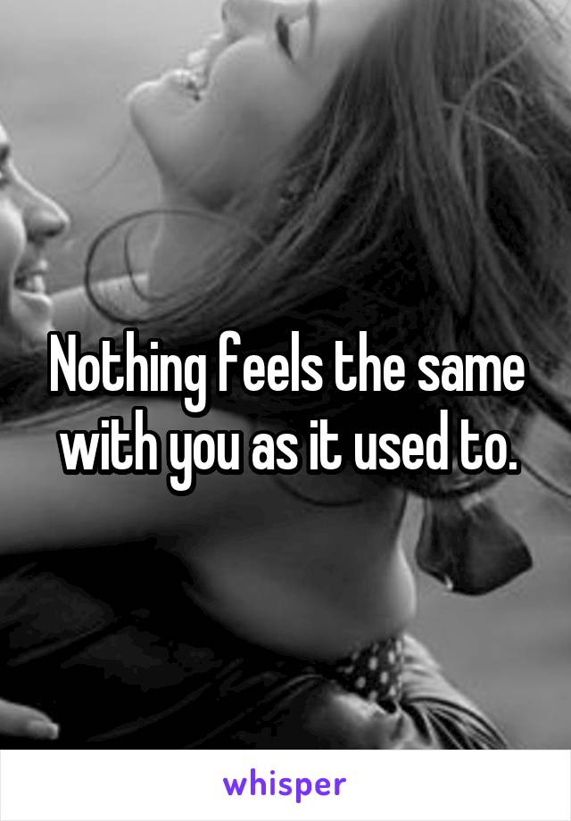 Nothing feels the same with you as it used to.