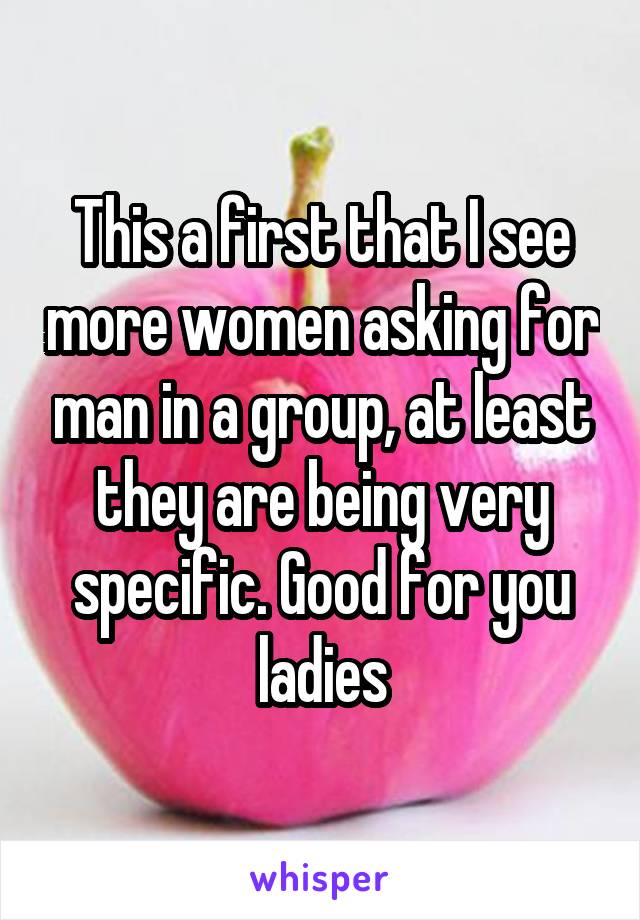 This a first that I see more women asking for man in a group, at least they are being very specific. Good for you ladies